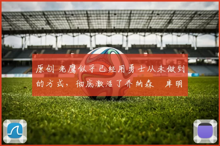 原创 老鹰似乎已经用勇士从未做到的方式,彻底激活了乔纳森・库明加