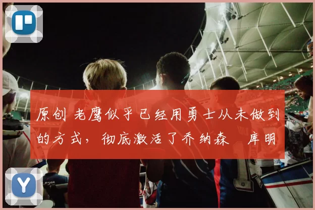 原创 老鹰似乎已经用勇士从未做到的方式，彻底激活了乔纳森・库明加