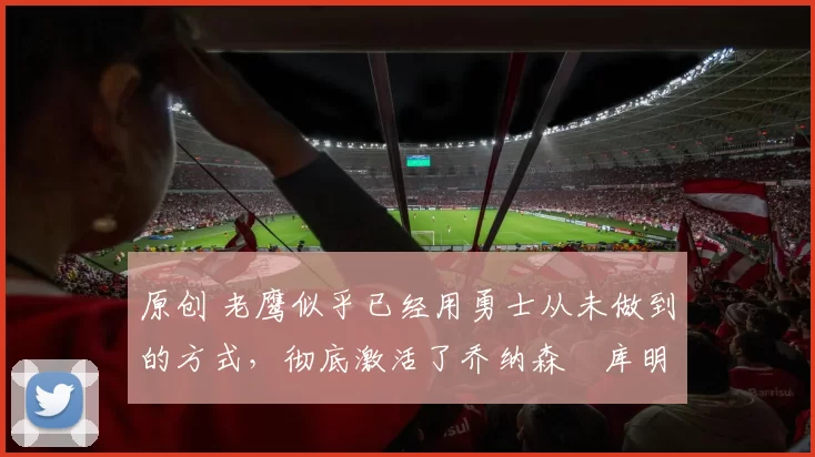 原创 老鹰似乎已经用勇士从未做到的方式，彻底激活了乔纳森・库明加