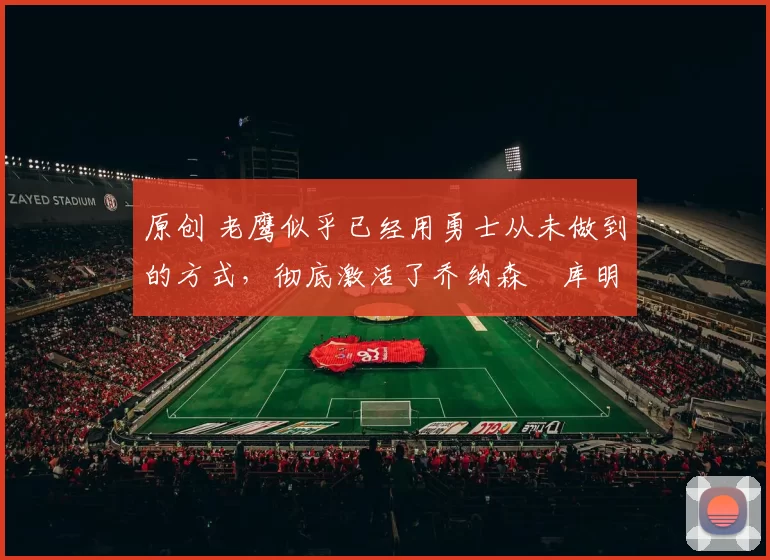 原创 老鹰似乎已经用勇士从未做到的方式，彻底激活了乔纳森・库明加