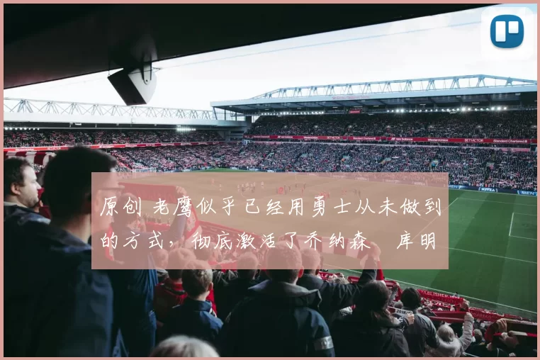 原创 老鹰似乎已经用勇士从未做到的方式,彻底激活了乔纳森・库明加