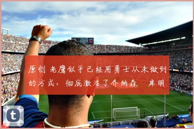 原创 老鹰似乎已经用勇士从未做到的方式,彻底激活了乔纳森・库明加