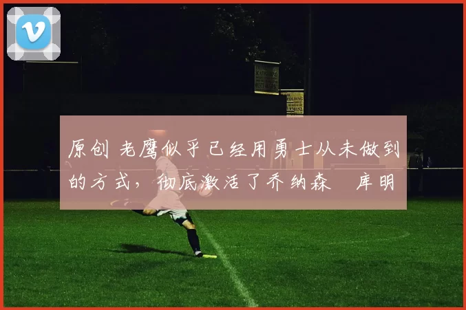 原创 老鹰似乎已经用勇士从未做到的方式,彻底激活了乔纳森・库明加