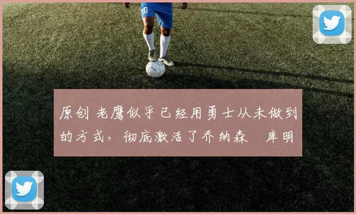 原创 老鹰似乎已经用勇士从未做到的方式，彻底激活了乔纳森・库明加