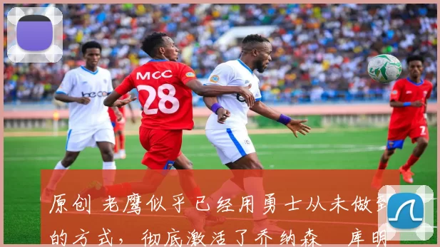 原创 老鹰似乎已经用勇士从未做到的方式,彻底激活了乔纳森・库明加