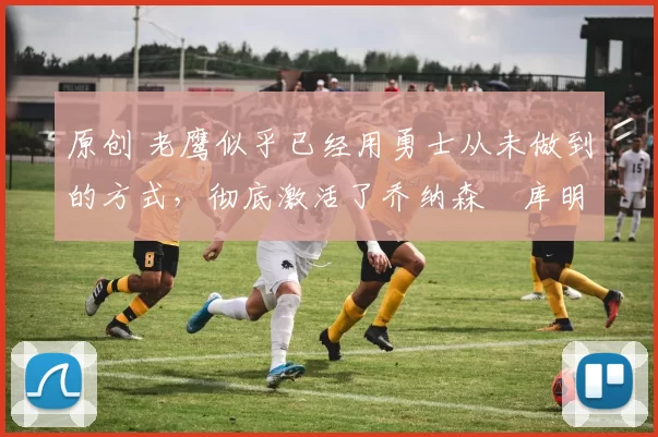 原创 老鹰似乎已经用勇士从未做到的方式，彻底激活了乔纳森・库明加