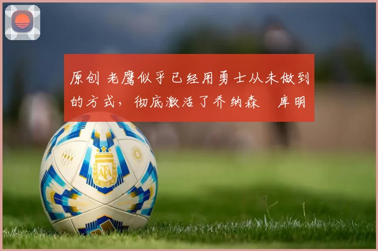 原创 老鹰似乎已经用勇士从未做到的方式,彻底激活了乔纳森・库明加