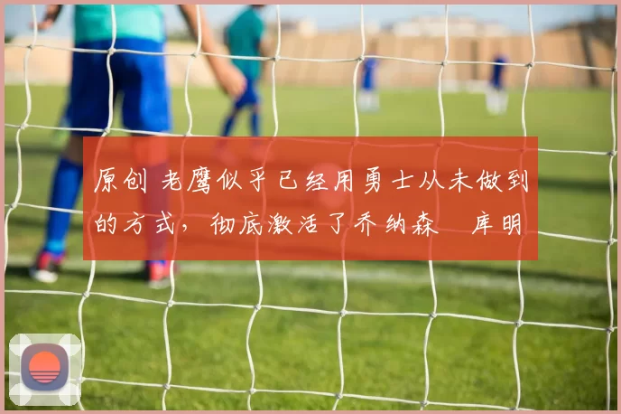 原创 老鹰似乎已经用勇士从未做到的方式，彻底激活了乔纳森・库明加