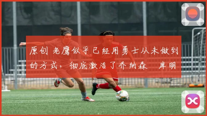 原创 老鹰似乎已经用勇士从未做到的方式,彻底激活了乔纳森・库明加