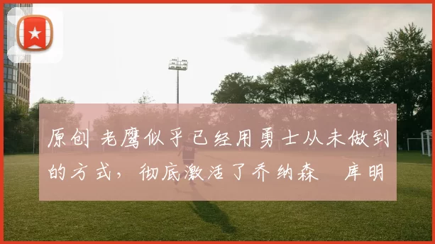 原创 老鹰似乎已经用勇士从未做到的方式,彻底激活了乔纳森・库明加