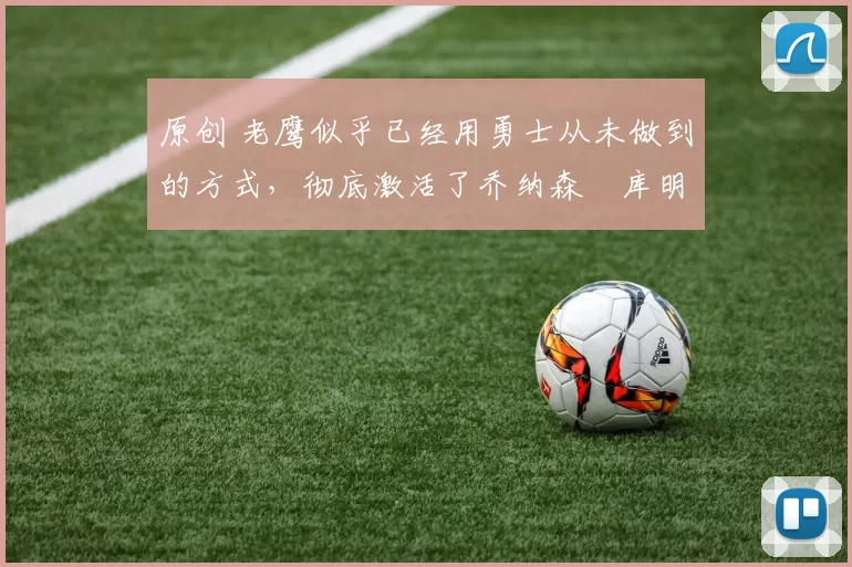 原创 老鹰似乎已经用勇士从未做到的方式，彻底激活了乔纳森・库明加