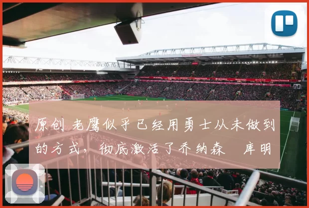 原创 老鹰似乎已经用勇士从未做到的方式，彻底激活了乔纳森・库明加