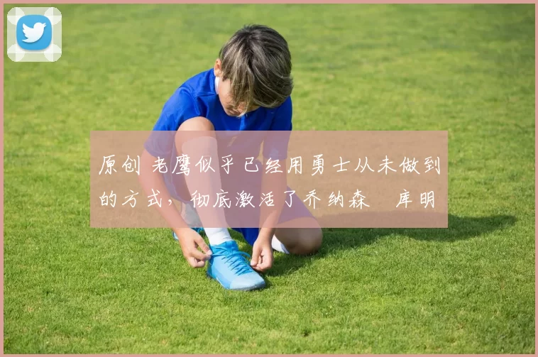 原创 老鹰似乎已经用勇士从未做到的方式，彻底激活了乔纳森・库明加