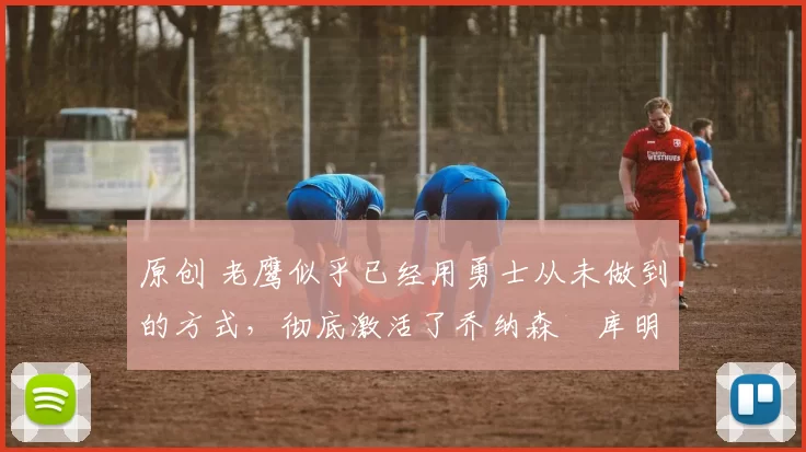 原创 老鹰似乎已经用勇士从未做到的方式，彻底激活了乔纳森・库明加