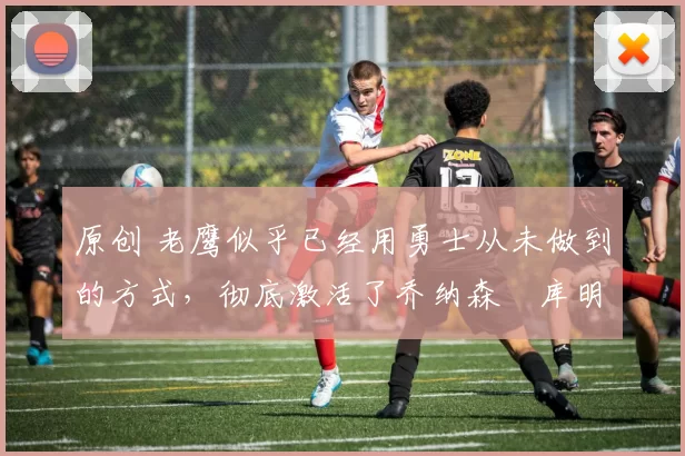 原创 老鹰似乎已经用勇士从未做到的方式,彻底激活了乔纳森・库明加