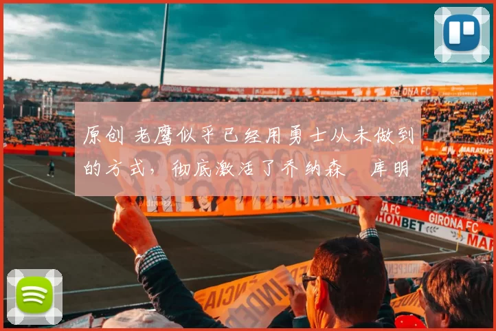 原创 老鹰似乎已经用勇士从未做到的方式,彻底激活了乔纳森・库明加