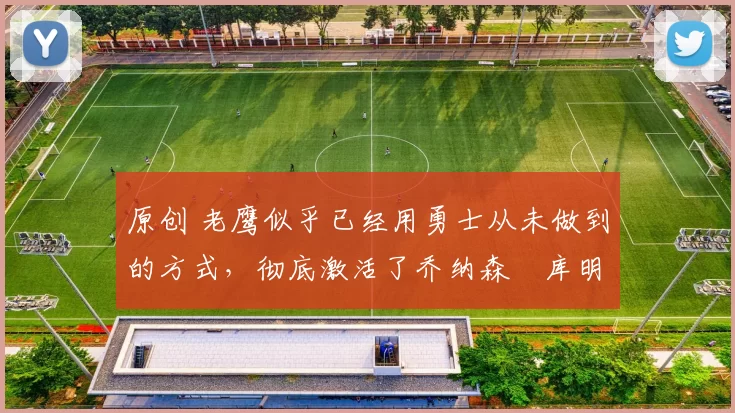 原创 老鹰似乎已经用勇士从未做到的方式，彻底激活了乔纳森・库明加