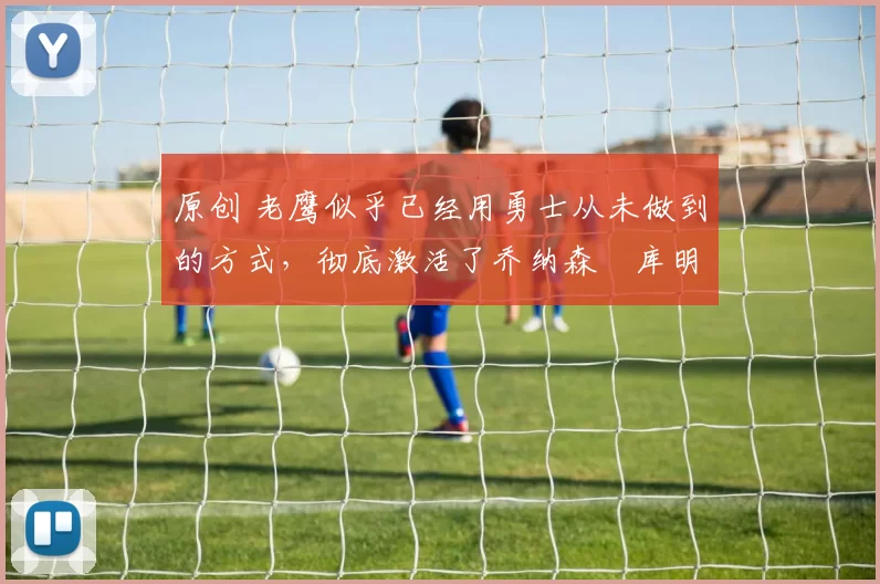 原创 老鹰似乎已经用勇士从未做到的方式，彻底激活了乔纳森・库明加