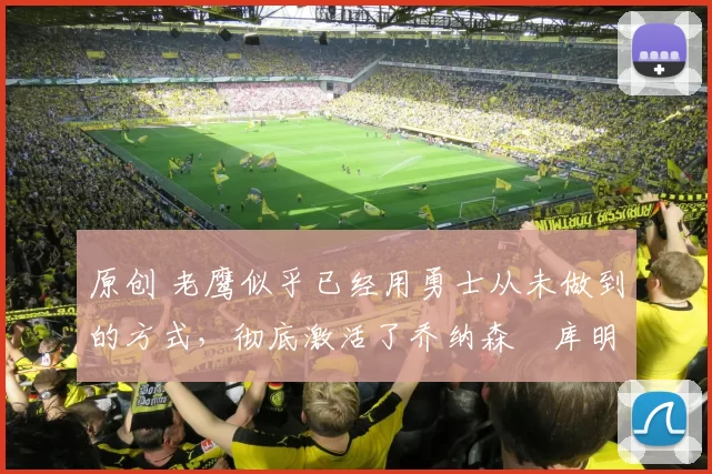 原创 老鹰似乎已经用勇士从未做到的方式,彻底激活了乔纳森・库明加