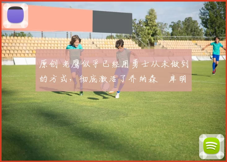 原创 老鹰似乎已经用勇士从未做到的方式，彻底激活了乔纳森・库明加