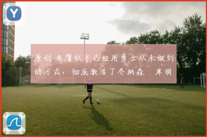 原创 老鹰似乎已经用勇士从未做到的方式,彻底激活了乔纳森・库明加