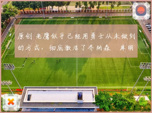 原创 老鹰似乎已经用勇士从未做到的方式,彻底激活了乔纳森・库明加