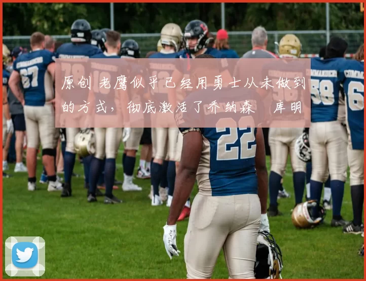 原创 老鹰似乎已经用勇士从未做到的方式，彻底激活了乔纳森・库明加