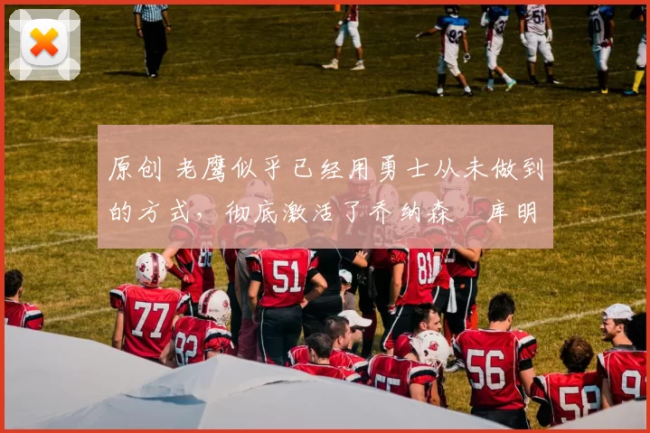 原创 老鹰似乎已经用勇士从未做到的方式,彻底激活了乔纳森・库明加