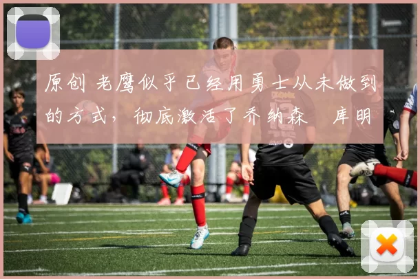 原创 老鹰似乎已经用勇士从未做到的方式,彻底激活了乔纳森・库明加