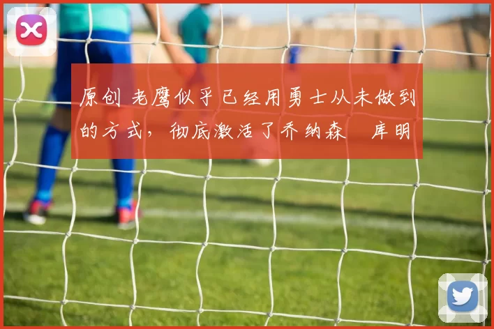 原创 老鹰似乎已经用勇士从未做到的方式,彻底激活了乔纳森・库明加