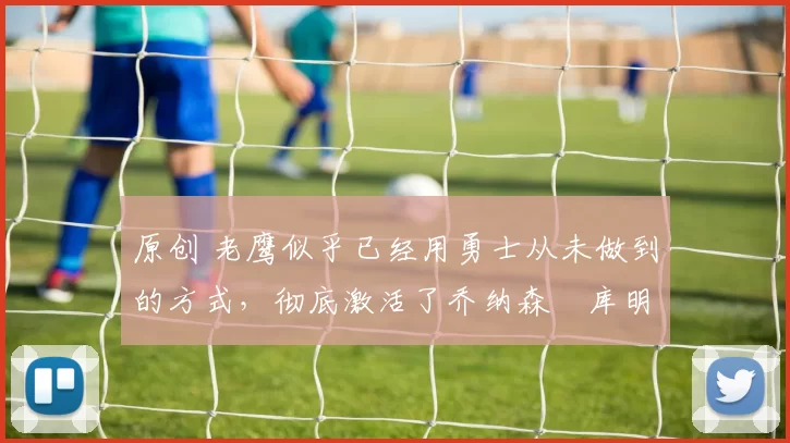 原创 老鹰似乎已经用勇士从未做到的方式，彻底激活了乔纳森・库明加