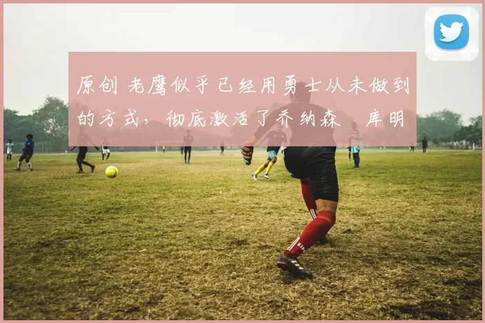 原创 老鹰似乎已经用勇士从未做到的方式,彻底激活了乔纳森・库明加