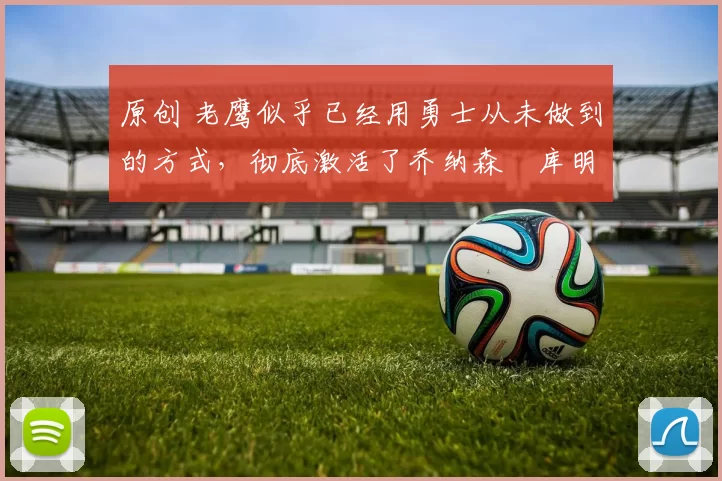 原创 老鹰似乎已经用勇士从未做到的方式，彻底激活了乔纳森・库明加