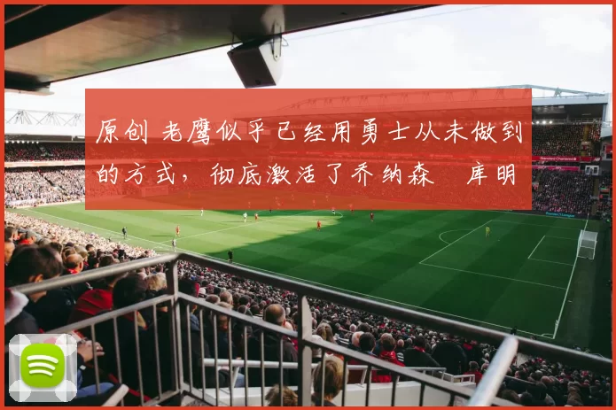 原创 老鹰似乎已经用勇士从未做到的方式,彻底激活了乔纳森・库明加