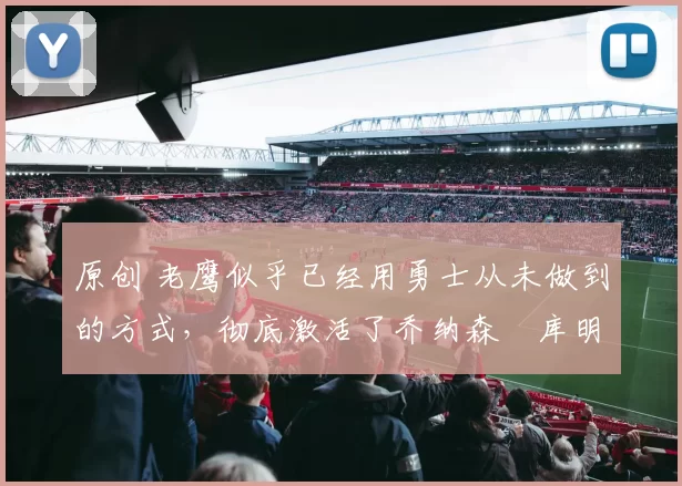 原创 老鹰似乎已经用勇士从未做到的方式,彻底激活了乔纳森・库明加