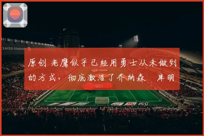 原创 老鹰似乎已经用勇士从未做到的方式，彻底激活了乔纳森・库明加