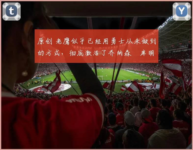 原创 老鹰似乎已经用勇士从未做到的方式,彻底激活了乔纳森・库明加