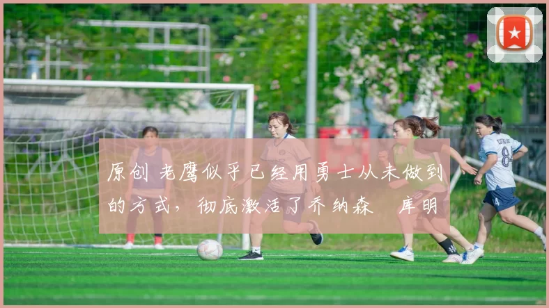 原创 老鹰似乎已经用勇士从未做到的方式，彻底激活了乔纳森・库明加