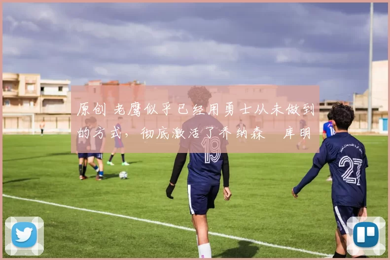 原创 老鹰似乎已经用勇士从未做到的方式，彻底激活了乔纳森・库明加