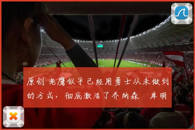原创 老鹰似乎已经用勇士从未做到的方式，彻底激活了乔纳森・库明加