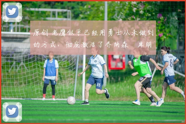 原创 老鹰似乎已经用勇士从未做到的方式，彻底激活了乔纳森・库明加