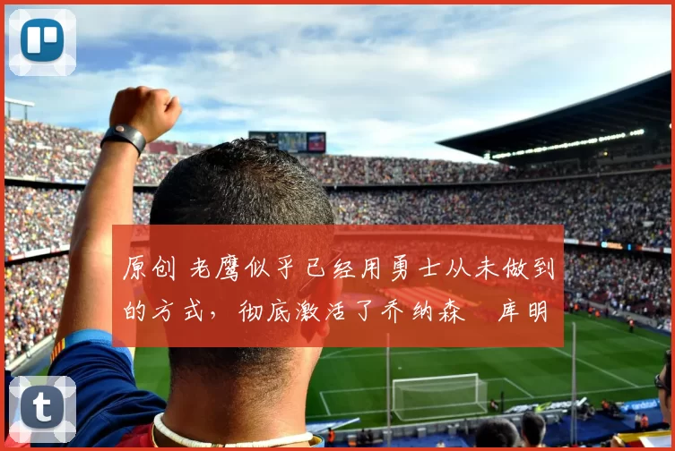 原创 老鹰似乎已经用勇士从未做到的方式,彻底激活了乔纳森・库明加