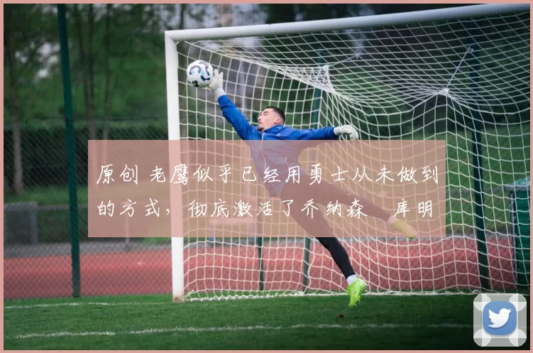 原创 老鹰似乎已经用勇士从未做到的方式,彻底激活了乔纳森・库明加