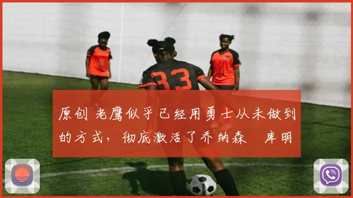 原创 老鹰似乎已经用勇士从未做到的方式，彻底激活了乔纳森・库明加