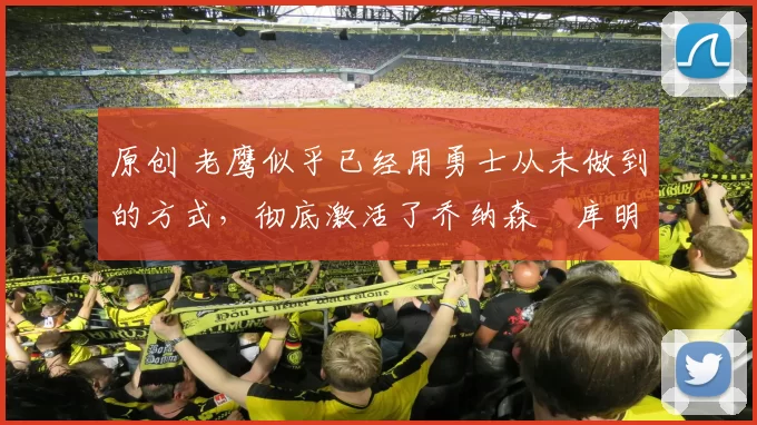 原创 老鹰似乎已经用勇士从未做到的方式，彻底激活了乔纳森・库明加