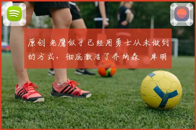 原创 老鹰似乎已经用勇士从未做到的方式,彻底激活了乔纳森・库明加