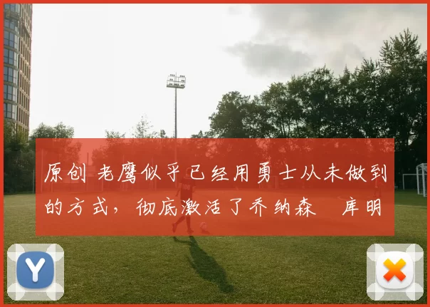 原创 老鹰似乎已经用勇士从未做到的方式，彻底激活了乔纳森・库明加