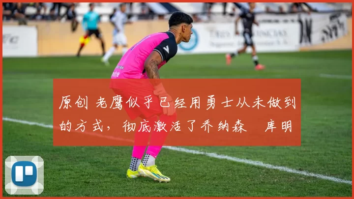原创 老鹰似乎已经用勇士从未做到的方式，彻底激活了乔纳森・库明加