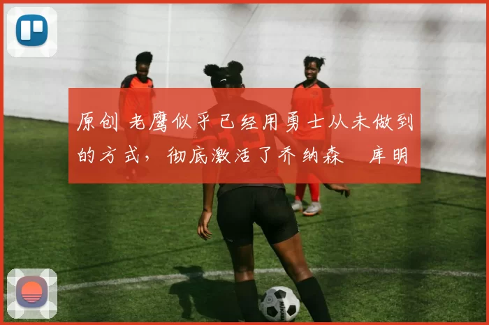 原创 老鹰似乎已经用勇士从未做到的方式,彻底激活了乔纳森・库明加