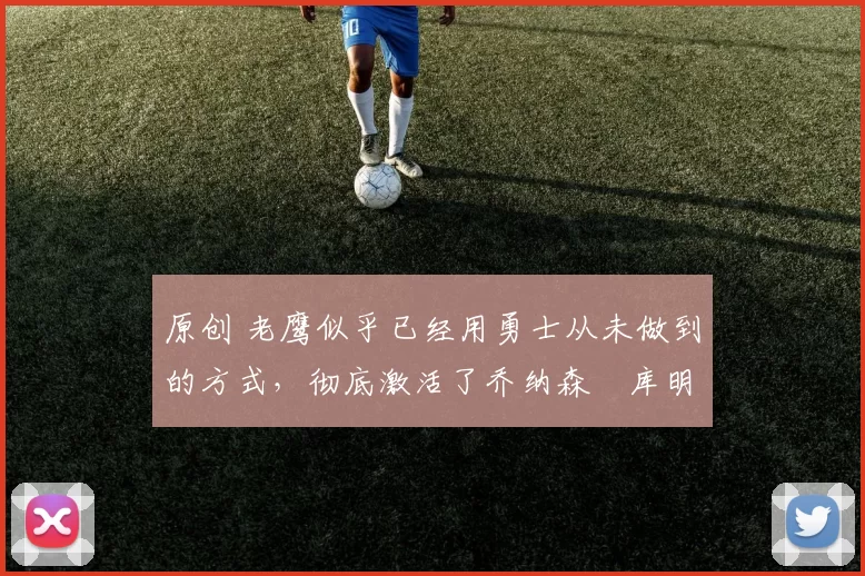 原创 老鹰似乎已经用勇士从未做到的方式，彻底激活了乔纳森・库明加